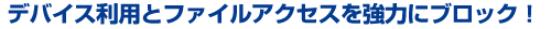 デバイス利用とファイルアクセスを強力にブロック！