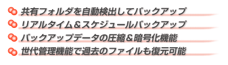 ●共有フォルダを自動検出してバックアップ ●リアルタイム＆スケジュールバックアップ バックアップデータの圧縮＆暗号化機能 ●世代管理機能で過去のファイルも復元可能