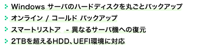 ●Windows サーバのハードディスクを丸ごとバックアップ　 ●オンライン / コールド バックアップ　●スマートリストアー - 異なるサーバ機への復元　●2TBを超えるHDD、UEFI環境に対応