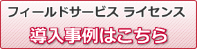 フィールドサービス　ライセンス　導入事例はこちら