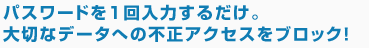 パスワードを1回入力するだけ。大切なデータへの不正アクセスをブロック！