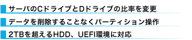 ●WサーバのCドライブとDドライブの比率を変更 ●データを削除することなくパーティション操作 ●2TBを超えるHDD、UEFI環境に対応