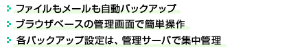 ●ファイルもメールも自動バックアップ●ブラウザベースの管理画面で簡単操作●各バックアップ設定は、管理サーバで集中管理